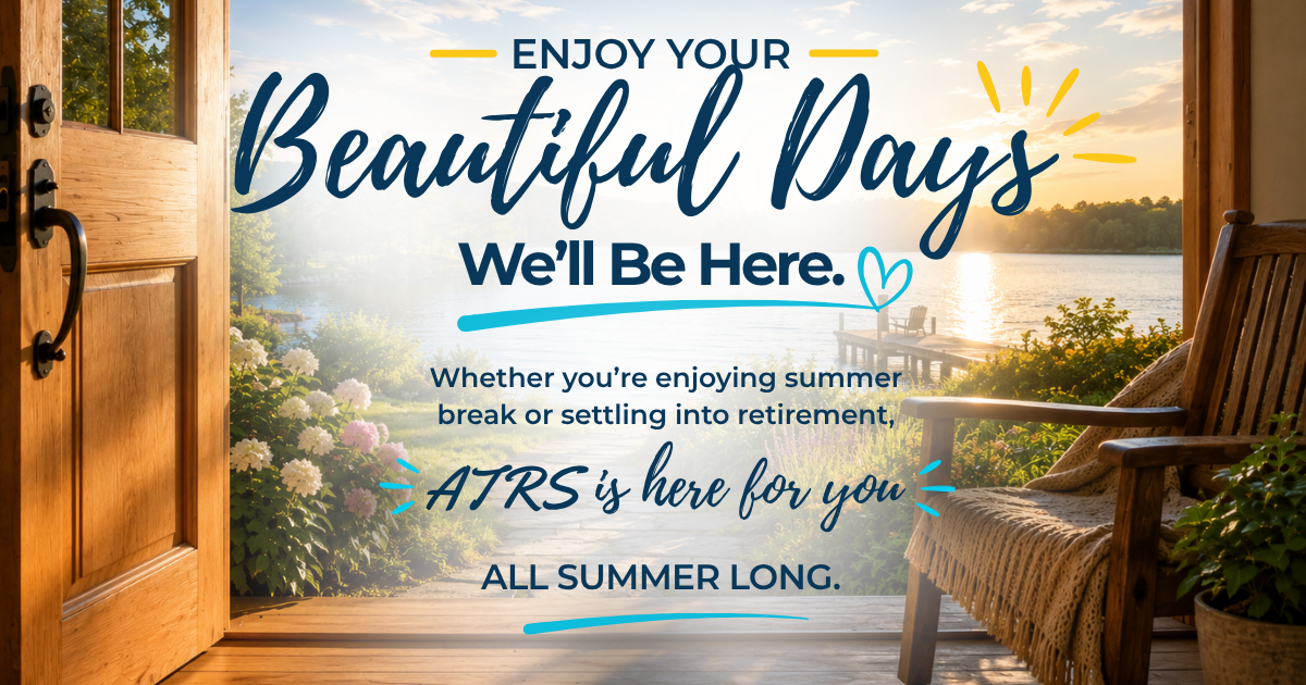 Enjoy your beautiful days. We'll be here. Whether you're enjoying summer break or settling into retirement, ATRS is here for you, all summer long.